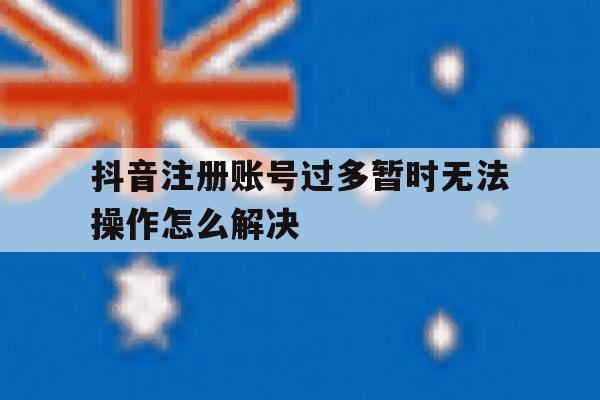 关于抖音注册账号过多暂时无法操作怎么解决的信息