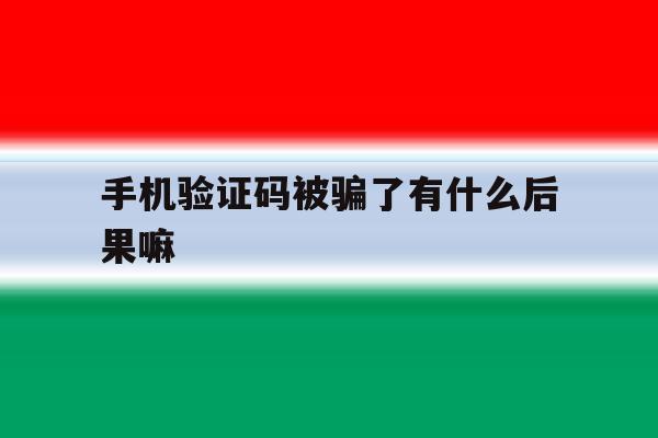 手机验证码被骗了有什么后果嘛 手机验证码被骗了有什么后果嘛