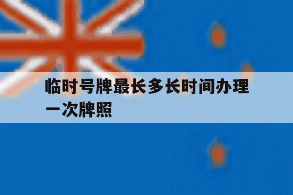 临时号牌最长多长时间办理一次牌照 临时号牌最长多长时间办理一次牌照