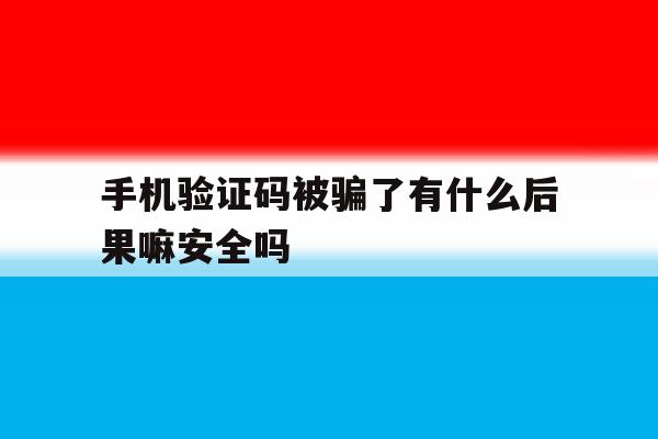 手机验证码被骗了有什么后果嘛安全吗 手机验证码被骗了有什么后果嘛安全吗