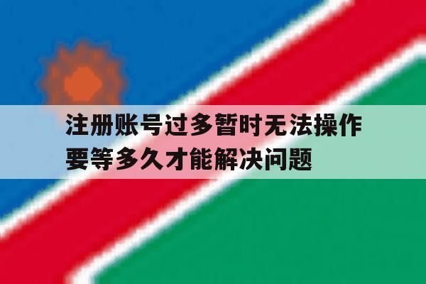 注册账号过多暂时无法操作要等多久才能解决问题的简单介绍 注册账号过多暂时无法操作要等多久才能解决问题的简单介绍