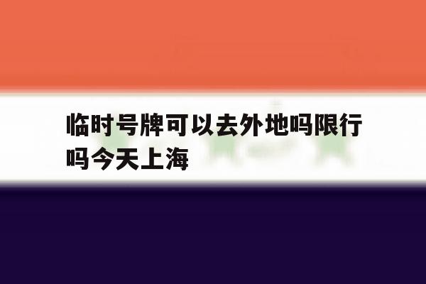 临时号牌可以去外地吗限行吗今天上海 临时号牌可以去外地吗限行吗今天上海