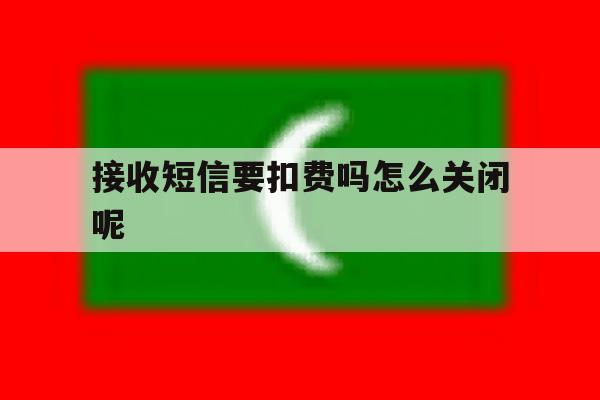 接收短信要扣费吗怎么关闭呢 接收短信要扣费吗怎么关闭呢
