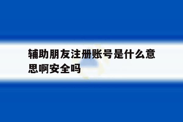 辅助朋友注册账号是什么意思啊安全吗 辅助朋友注册账号是什么意思啊安全吗