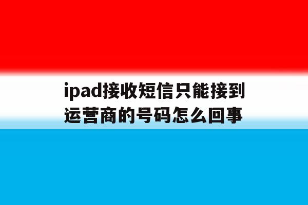 ipad接收短信只能接到运营商的号码怎么回事的简单介绍 ipad接收短信只能接到运营商的号码怎么回事的简单介绍