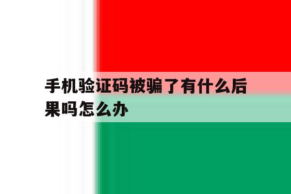 手机验证码被骗了有什么后果吗怎么办 手机验证码被骗了有什么后果吗怎么办