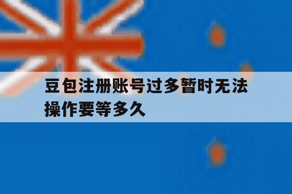 关于豆包注册账号过多暂时无法操作要等多久的信息 关于豆包注册账号过多暂时无法操作要等多久的信息