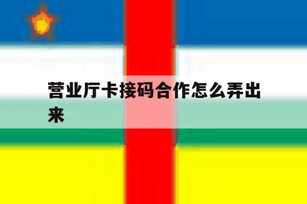 营业厅卡接码合作怎么弄出来 营业厅卡接码合作怎么弄出来