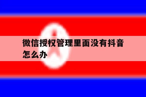 微信授权管理里面没有抖音怎么办 微信授权管理里面没有抖音怎么办