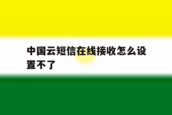 中国云短信在线接收怎么设置不了 中国云短信在线接收怎么设置不了