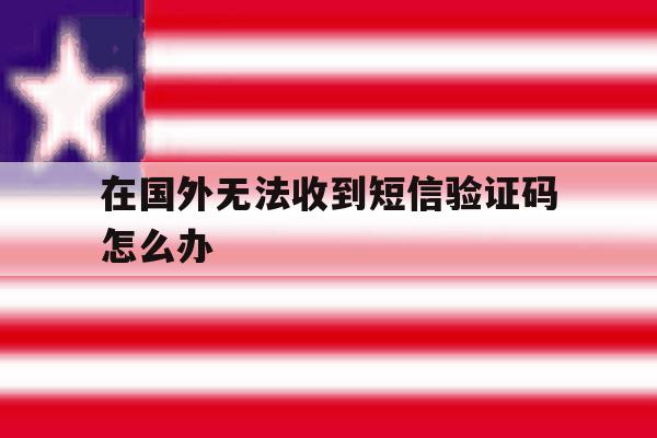 在国外无法收到短信验证码怎么办 在国外无法收到短信验证码怎么办