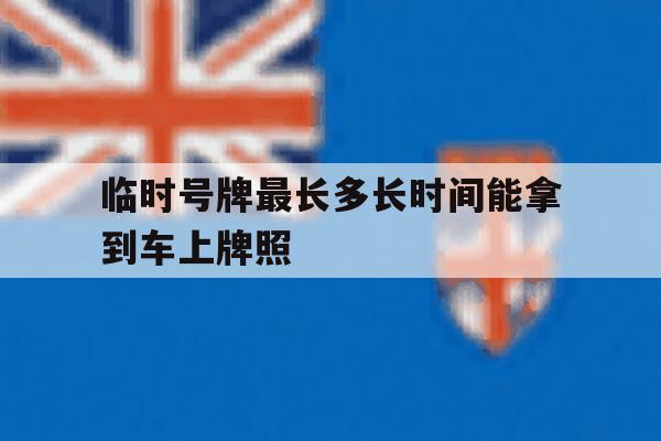 临时号牌最长多长时间能拿到车上牌照 临时号牌最长多长时间能拿到车上牌照