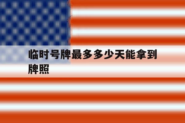 临时号牌最多多少天能拿到牌照 临时号牌最多多少天能拿到牌照