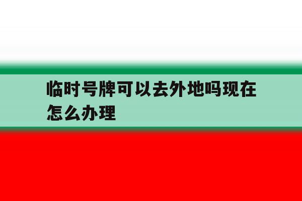 临时号牌可以去外地吗现在怎么办理 临时号牌可以去外地吗现在怎么办理
