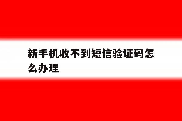 新手机收不到短信验证码怎么办理 新手机收不到短信验证码怎么办理