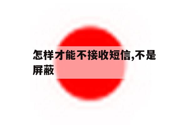 怎样才能不接收短信,不是屏蔽 怎样才能不接收短信,不是屏蔽