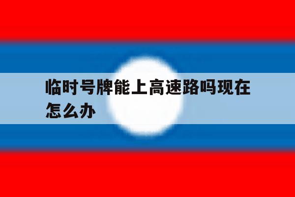 临时号牌能上高速路吗现在怎么办 临时号牌能上高速路吗现在怎么办