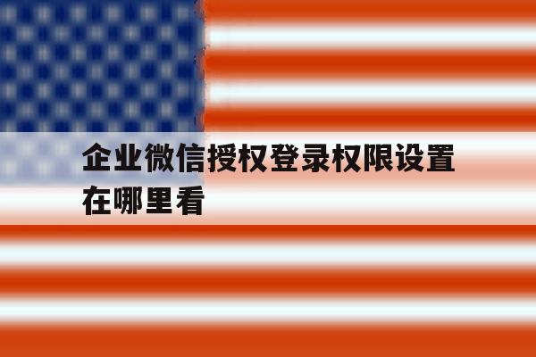 企业微信授权登录权限设置在哪里看 企业微信授权登录权限设置在哪里看