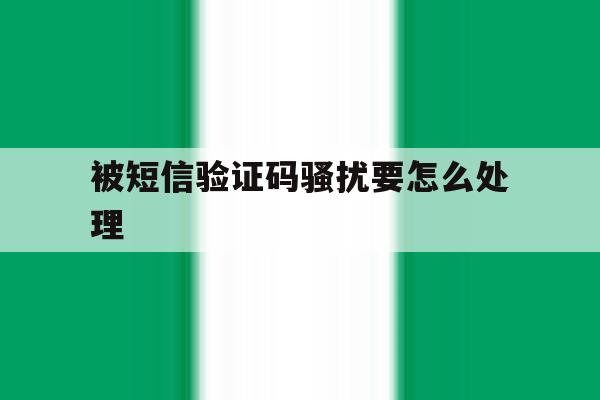 被短信验证码骚扰要怎么处理 被短信验证码骚扰要怎么处理