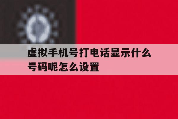虚拟手机号打电话显示什么号码呢怎么设置 虚拟手机号打电话显示什么号码呢怎么设置
