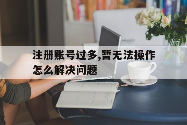 注册账号过多,暂无法操作怎么解决问题