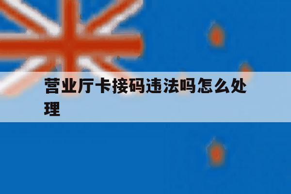 营业厅卡接码违法吗怎么处理 营业厅卡接码违法吗怎么处理