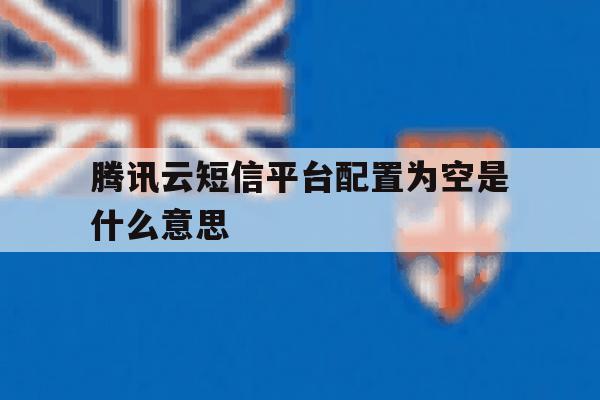 关于腾讯云短信平台配置为空是什么意思的信息 关于腾讯云短信平台配置为空是什么意思的信息