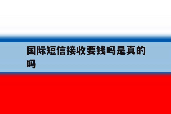 国际短信接收要钱吗是真的吗 国际短信接收要钱吗是真的吗