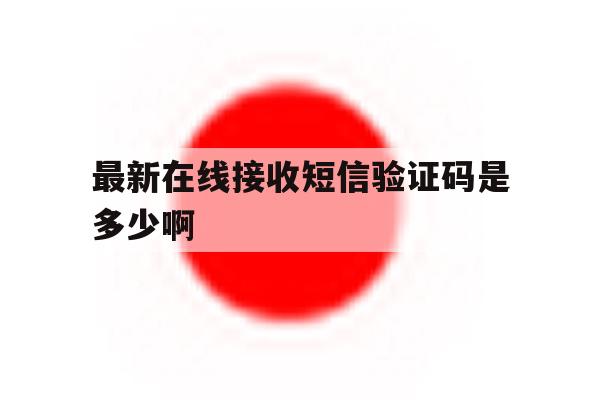 最新在线接收短信验证码是多少啊 最新在线接收短信验证码是多少啊