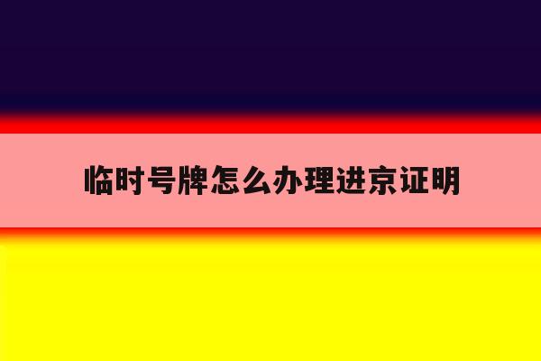 临时号牌怎么办理进京证明 临时号牌怎么办理进京证明