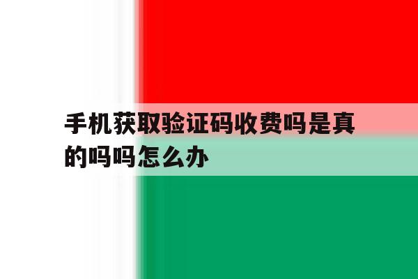 手机获取验证码收费吗是真的吗吗怎么办 手机获取验证码收费吗是真的吗吗怎么办