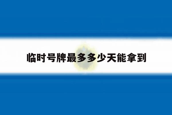 临时号牌最多多少天能拿到 临时号牌最多多少天能拿到