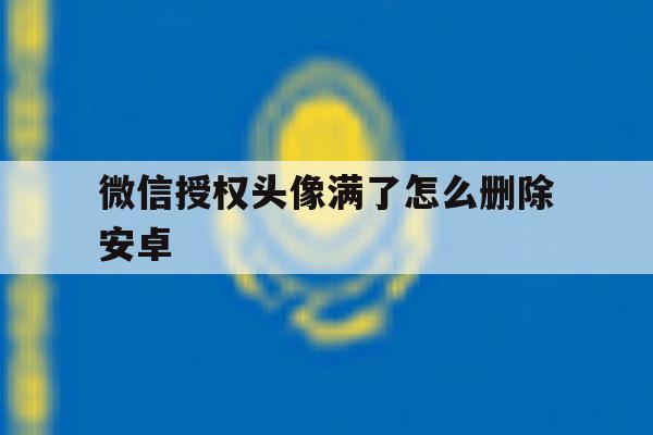 微信授权头像满了怎么删除安卓 微信授权头像满了怎么删除安卓
