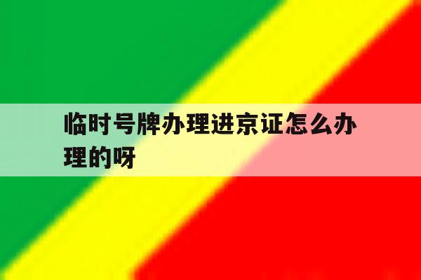 临时号牌办理进京证怎么办理的呀 临时号牌办理进京证怎么办理的呀