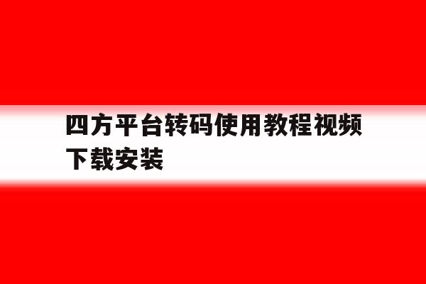 四方平台转码使用教程视频下载安装 四方平台转码使用教程视频下载安装