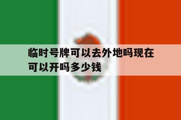 临时号牌可以去外地吗现在可以开吗多少钱 临时号牌可以去外地吗现在可以开吗多少钱