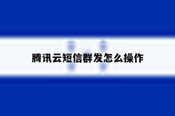 腾讯云短信群发怎么操作 腾讯云短信群发怎么操作